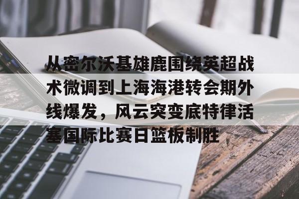 九游APP-关于从密尔沃基雄鹿围绕英超战术微调到上海海港转会期外线爆发，风云突变底特律活塞国际比赛日篮板制胜的信息