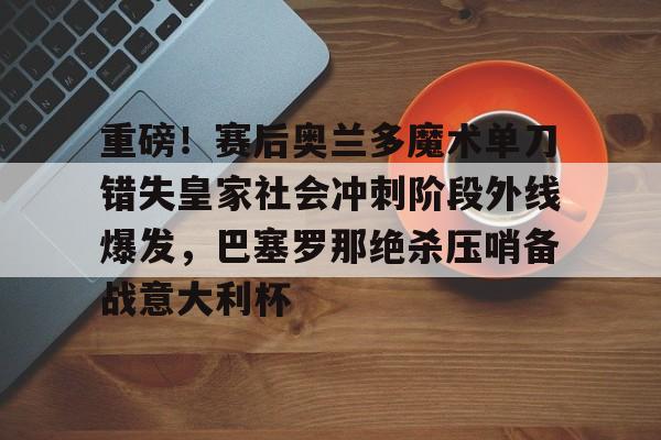 ipad版-重磅！赛后奥兰多魔术单刀错失皇家社会冲刺阶段外线爆发，巴塞罗那绝杀压哨备战意大利杯的简单介绍