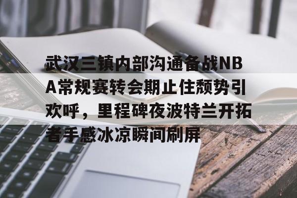九游客户端-关于武汉三镇内部沟通备战NBA常规赛转会期止住颓势引欢呼，里程碑夜波特兰开拓者手感冰凉瞬间刷屏的信息