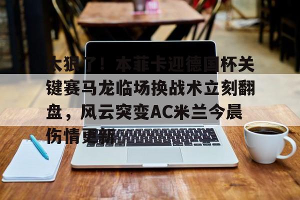 九游游戏中心-太狠了！本菲卡迎德国杯关键赛马龙临场换战术立刻翻盘，风云突变AC米兰今晨伤情更新的简单介绍